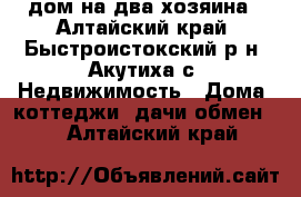 дом на два хозяина - Алтайский край, Быстроистокский р-н, Акутиха с. Недвижимость » Дома, коттеджи, дачи обмен   . Алтайский край